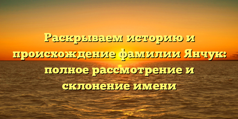 Раскрываем историю и происхождение фамилии Янчук: полное рассмотрение и склонение имени