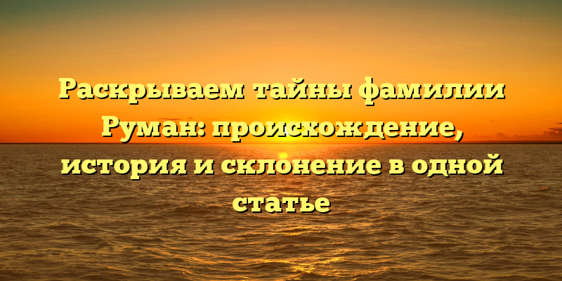 Раскрываем тайны фамилии Руман: происхождение, история и склонение в одной статье