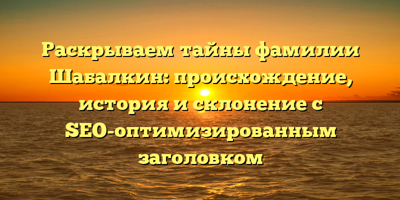 Раскрываем тайны фамилии Шабалкин: происхождение, история и склонение с SEO-оптимизированным заголовком