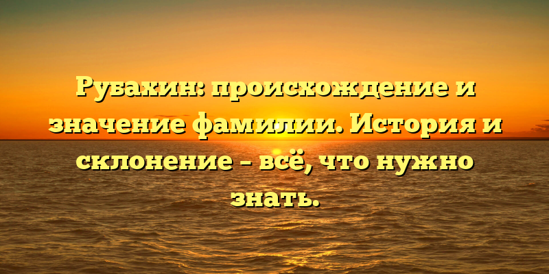 Рубахин: происхождение и значение фамилии. История и склонение – всё, что нужно знать.