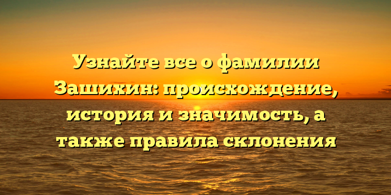 Узнайте все о фамилии Зашихин: происхождение, история и значимость, а также правила склонения