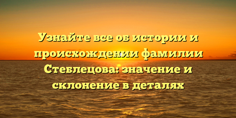 Узнайте все об истории и происхождении фамилии Стеблецова: значение и склонение в деталях