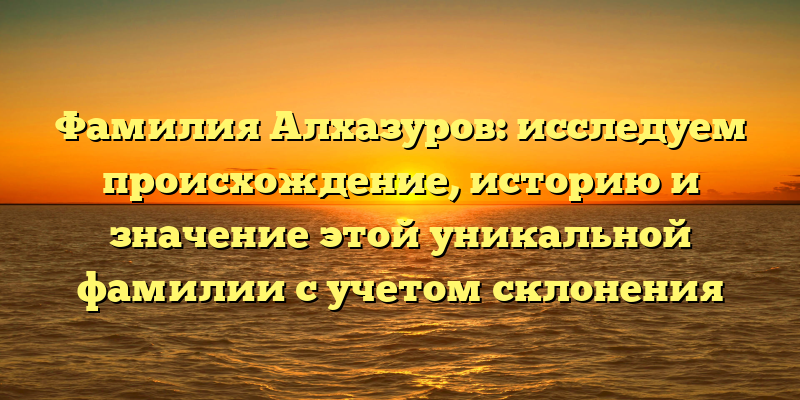 Фамилия Алхазуров: исследуем происхождение, историю и значение этой уникальной фамилии с учетом склонения