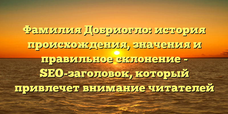 Фамилия Добриогло: история происхождения, значения и правильное склонение - SEO-заголовок, который привлечет внимание читателей и поможет им найти искомую информацию о фамилии Добриогло. Он содержит ключевые слова происхождение, история, значение и склонение, что позволит поисковым системам лучше определить тематику статьи.