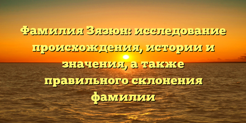 Фамилия Зязюн: исследование происхождения, истории и значения, а также правильного склонения фамилии