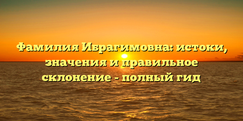 Фамилия Ибрагимовна: истоки, значения и правильное склонение - полный гид