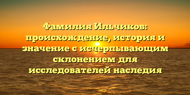 Фамилия Ильчиков: происхождение, история и значение с исчерпывающим склонением для исследователей наследия