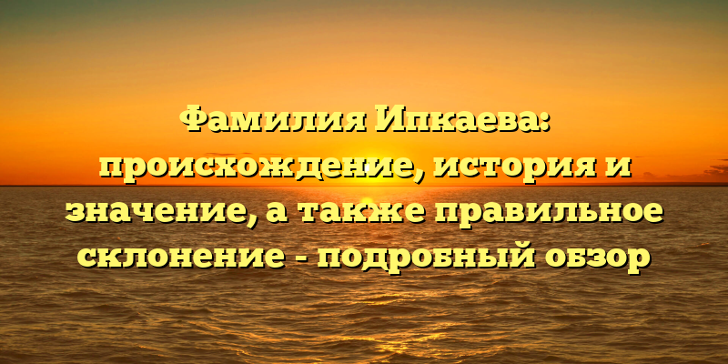 Фамилия Ипкаева: происхождение, история и значение, а также правильное склонение - подробный обзор