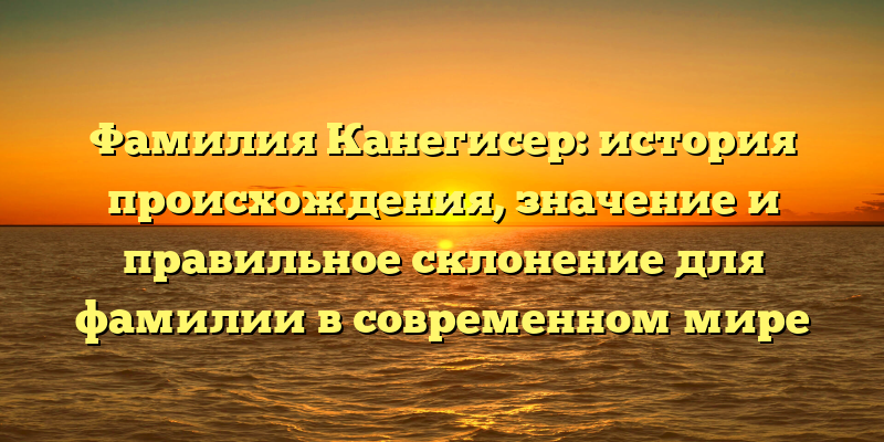 Фамилия Канегисер: история происхождения, значение и правильное склонение для фамилии в современном мире