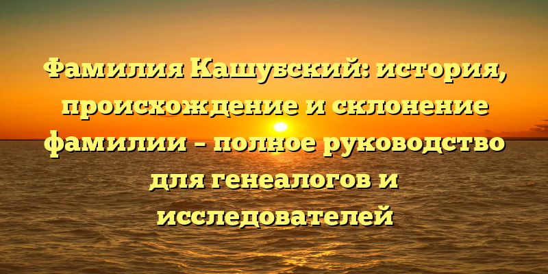 Фамилия Кашубский: история, происхождение и склонение фамилии – полное руководство для генеалогов и исследователей