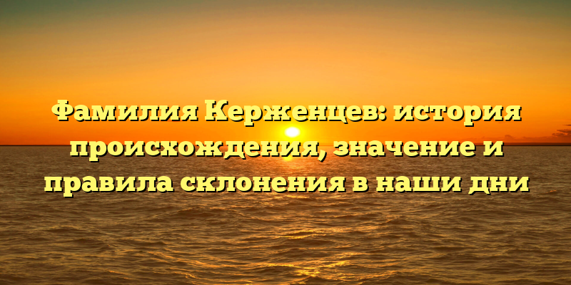 Фамилия Керженцев: история происхождения, значение и правила склонения в наши дни