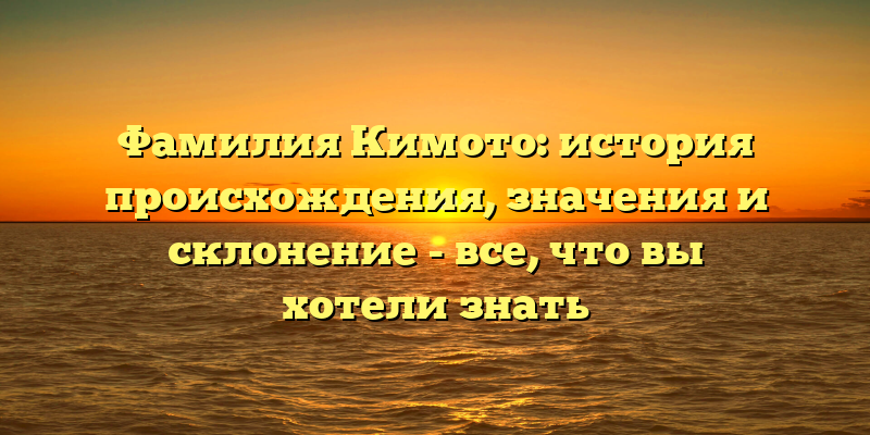 Фамилия Кимото: история происхождения, значения и склонение - все, что вы хотели знать