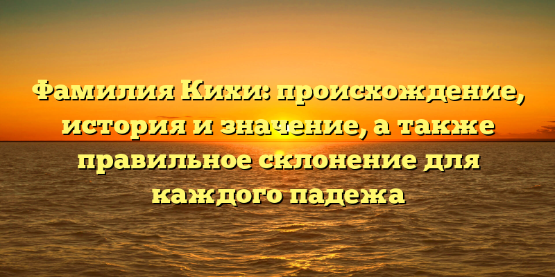 Фамилия Кихи: происхождение, история и значение, а также правильное склонение для каждого падежа