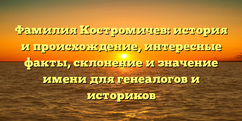 Фамилия Костромичев: история и происхождение, интересные факты, склонение и значение имени для генеалогов и историков