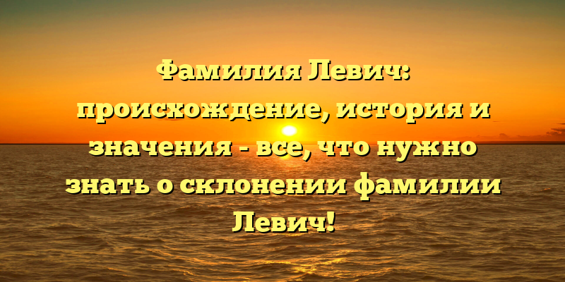 Фамилия Левич: происхождение, история и значения - все, что нужно знать о склонении фамилии Левич!