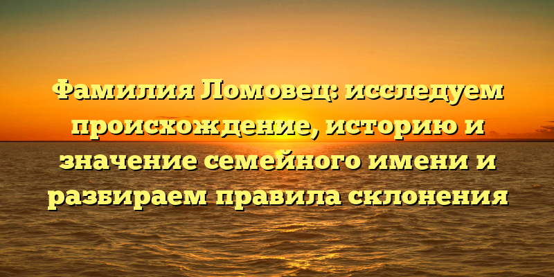 Фамилия Ломовец: исследуем происхождение, историю и значение семейного имени и разбираем правила склонения