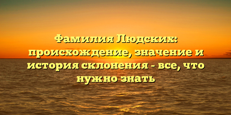 Фамилия Людских: происхождение, значение и история склонения - все, что нужно знать