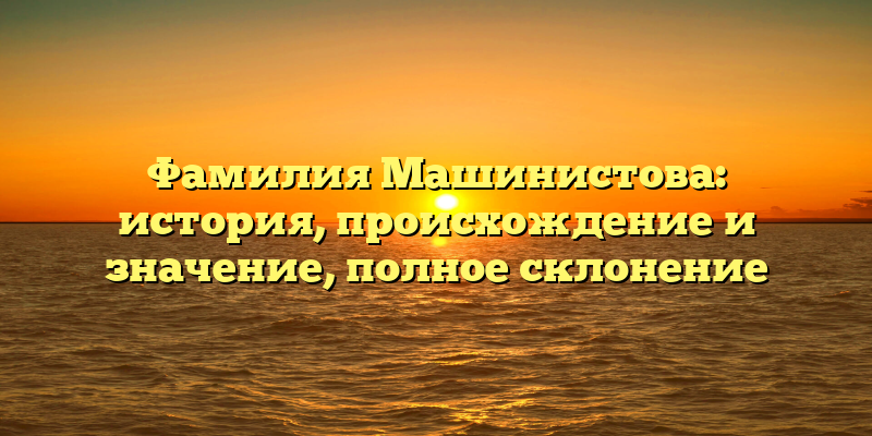Фамилия Машинистова: история, происхождение и значение, полное склонение