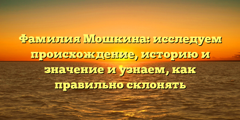 Фамилия Мошкина: исследуем происхождение, историю и значение и узнаем, как правильно склонять