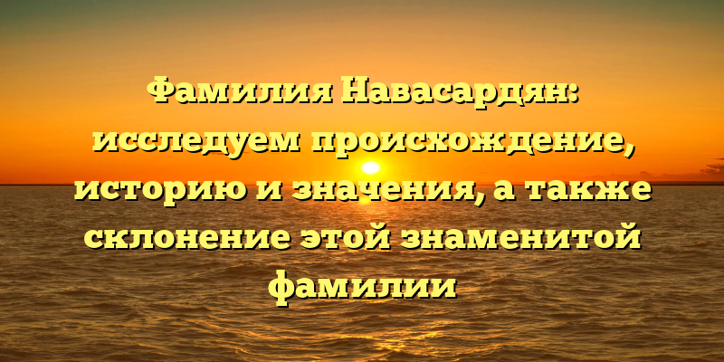 Фамилия Навасардян: исследуем происхождение, историю и значения, а также склонение этой знаменитой фамилии