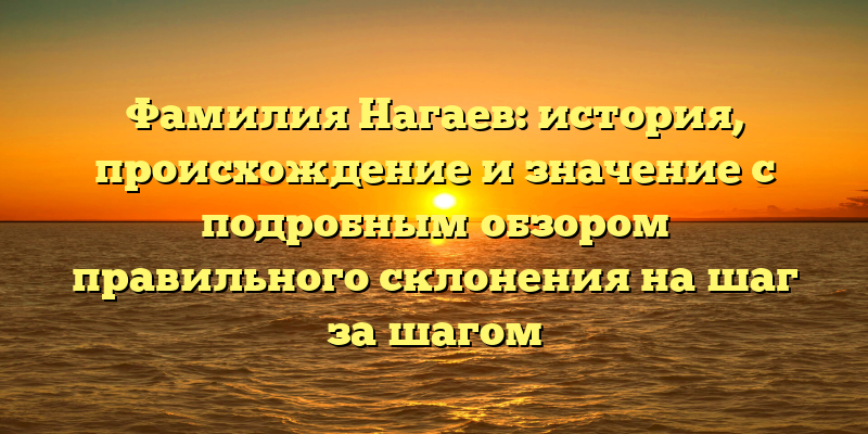 Фамилия Нагаев: история, происхождение и значение с подробным обзором правильного склонения на шаг за шагом