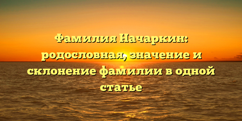 Фамилия Начаркин: родословная, значение и склонение фамилии в одной статье