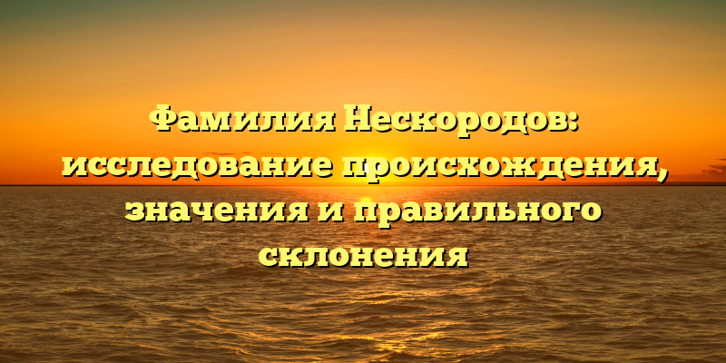 Фамилия Нескородов: исследование происхождения, значения и правильного склонения