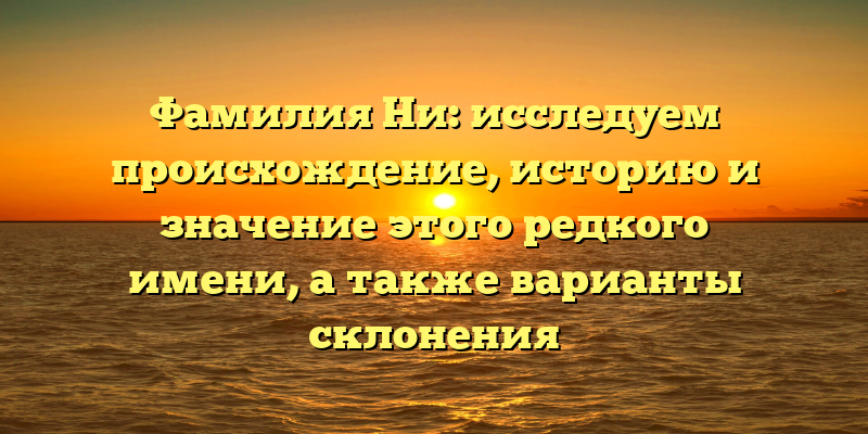 Фамилия Ни: исследуем происхождение, историю и значение этого редкого имени, а также варианты склонения