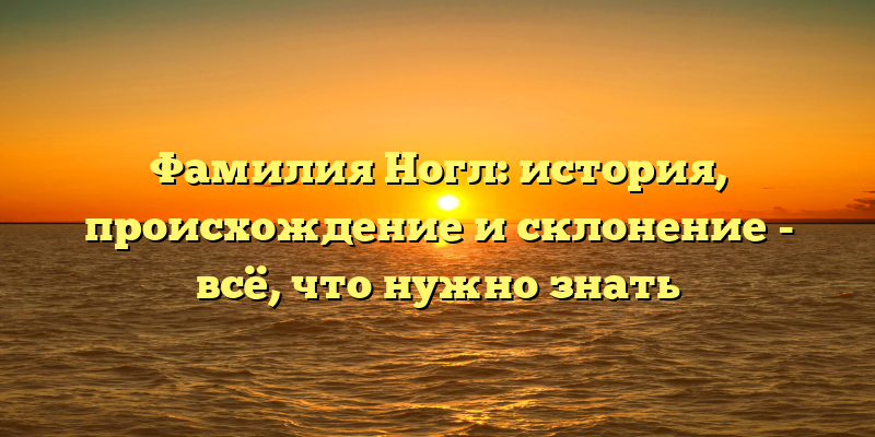 Фамилия Ногл: история, происхождение и склонение - всё, что нужно знать