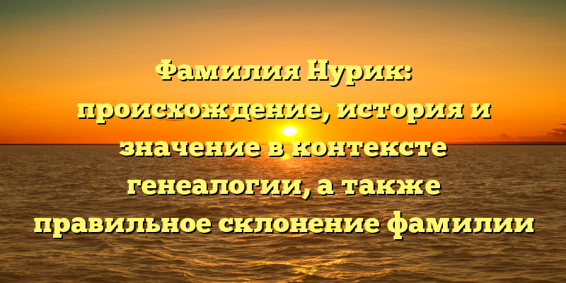 Фамилия Нурик: происхождение, история и значение в контексте генеалогии, а также правильное склонение фамилии