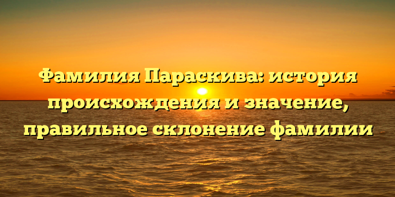 Фамилия Параскива: история происхождения и значение, правильное склонение фамилии