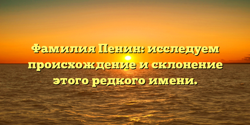 Фамилия Пенин: исследуем происхождение и склонение этого редкого имени.