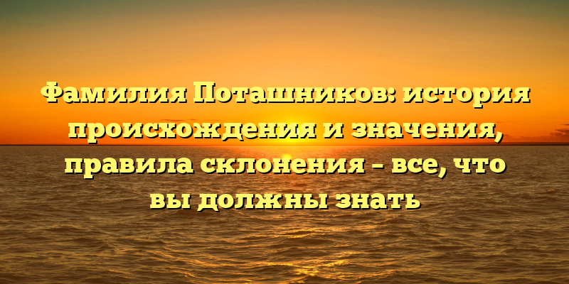 Фамилия Поташников: история происхождения и значения, правила склонения – все, что вы должны знать