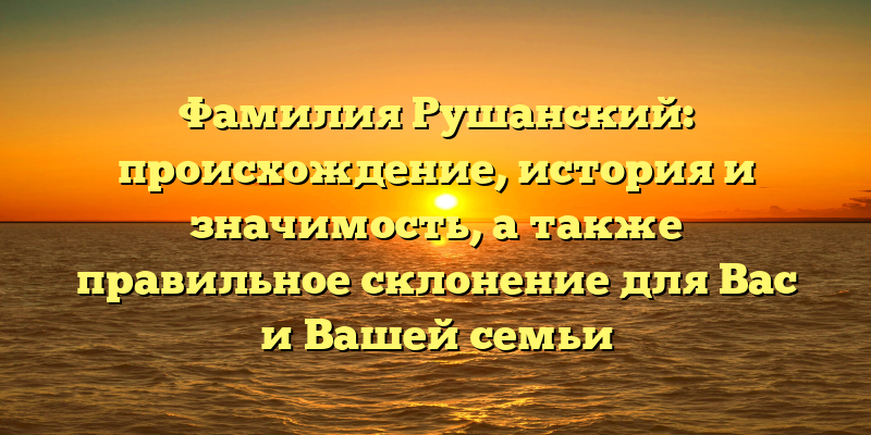 Фамилия Рушанский: происхождение, история и значимость, а также правильное склонение для Вас и Вашей семьи