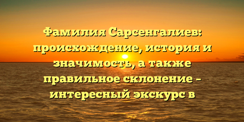 Фамилия Сарсенгалиев: происхождение, история и значимость, а также правильное склонение – интересный экскурс в генеалогию