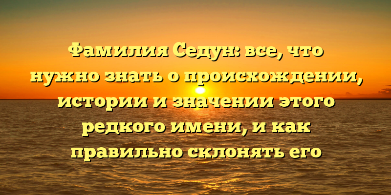 Фамилия Седун: все, что нужно знать о происхождении, истории и значении этого редкого имени, и как правильно склонять его