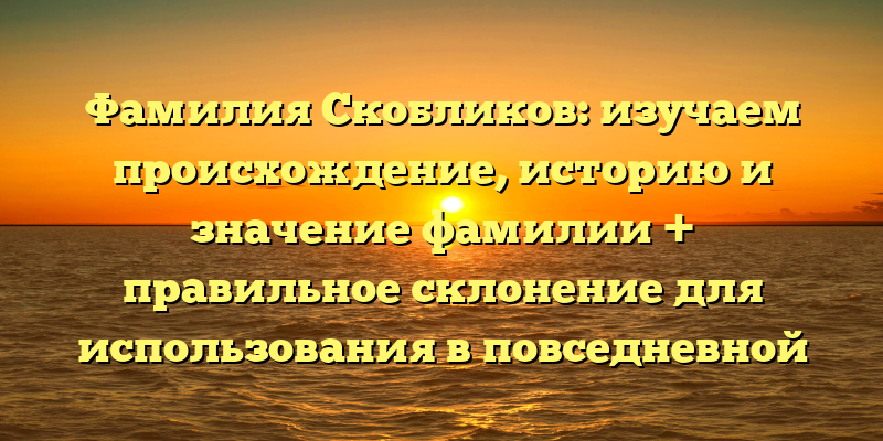 Фамилия Скобликов: изучаем происхождение, историю и значение фамилии + правильное склонение для использования в повседневной жизни