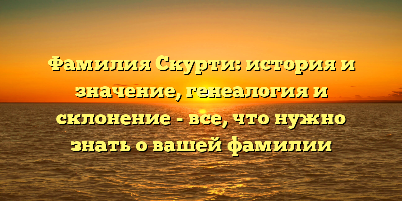 Фамилия Скурти: история и значение, генеалогия и склонение - все, что нужно знать о вашей фамилии