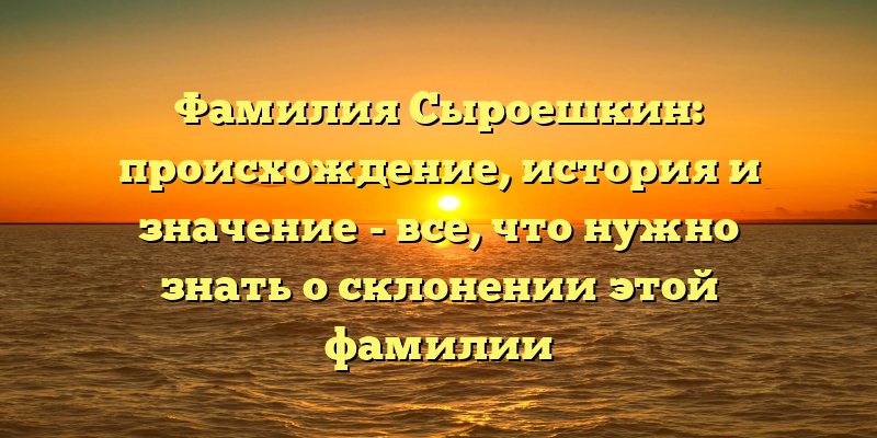 Фамилия Сыроешкин: происхождение, история и значение - все, что нужно знать о склонении этой фамилии