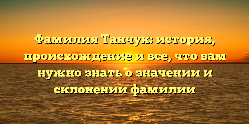 Фамилия Танчук: история, происхождение и все, что вам нужно знать о значении и склонении фамилии