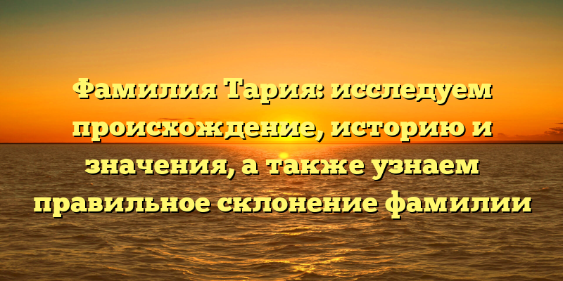 Фамилия Тария: исследуем происхождение, историю и значения, а также узнаем правильное склонение фамилии