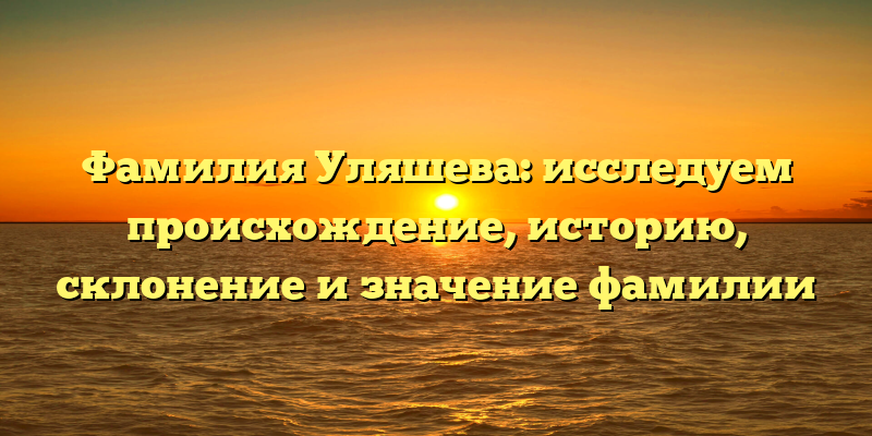 Фамилия Уляшева: исследуем происхождение, историю, склонение и значение фамилии