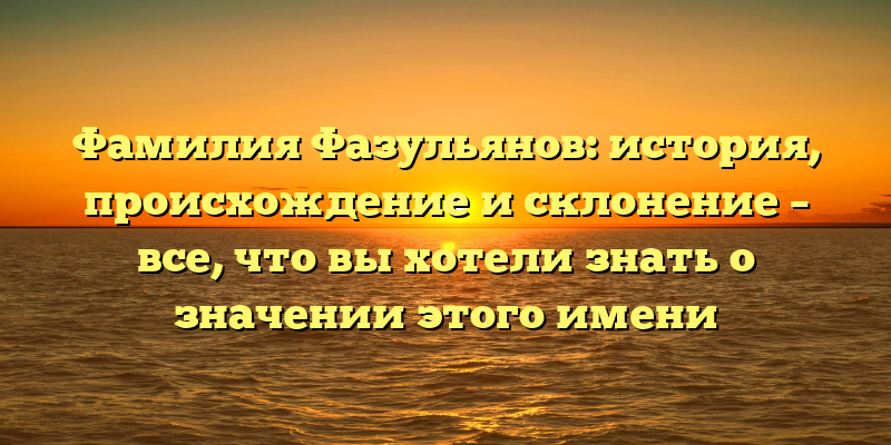 Фамилия Фазульянов: история, происхождение и склонение – все, что вы хотели знать о значении этого имени
