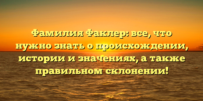 Фамилия Факлер: все, что нужно знать о происхождении, истории и значениях, а также правильном склонении!