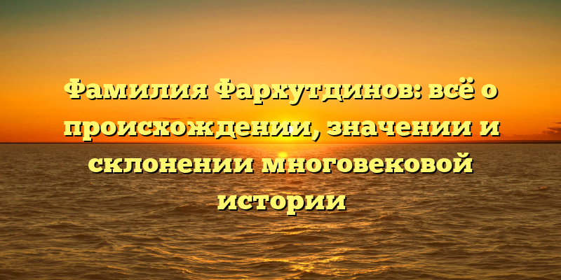 Фамилия Фархутдинов: всё о происхождении, значении и склонении многовековой истории