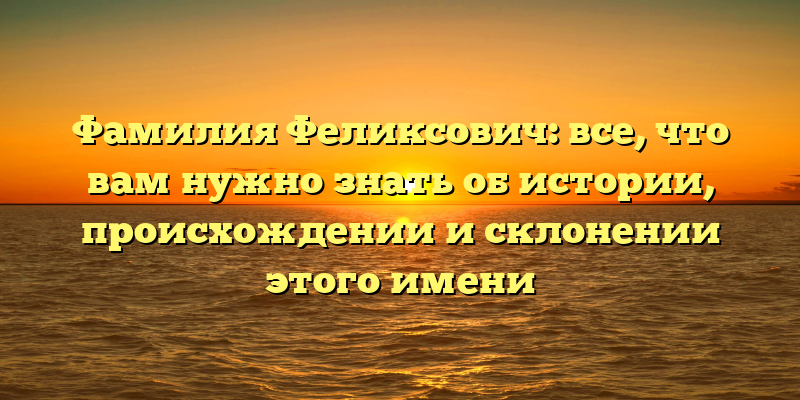 Фамилия Феликсович: все, что вам нужно знать об истории, происхождении и склонении этого имени