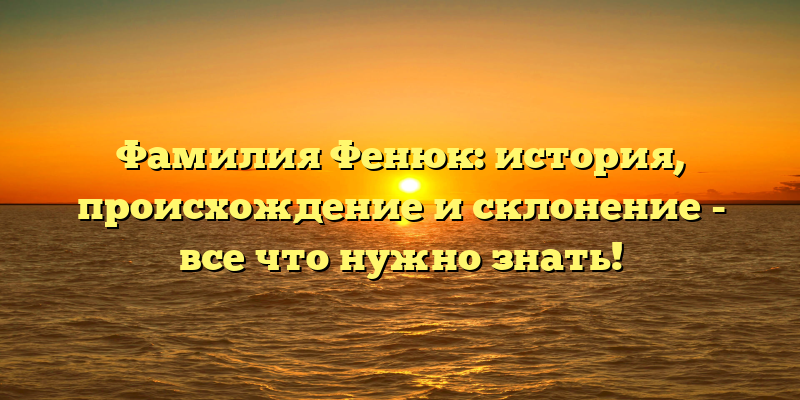 Фамилия Фенюк: история, происхождение и склонение - все что нужно знать!