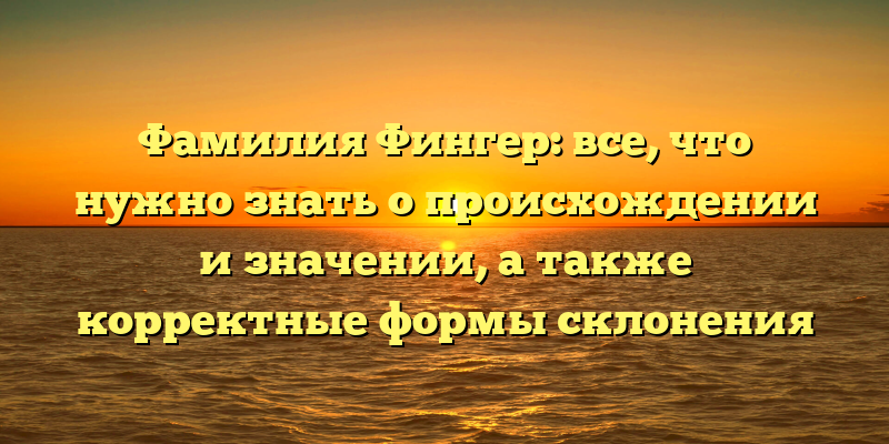 Фамилия Фингер: все, что нужно знать о происхождении и значении, а также корректные формы склонения