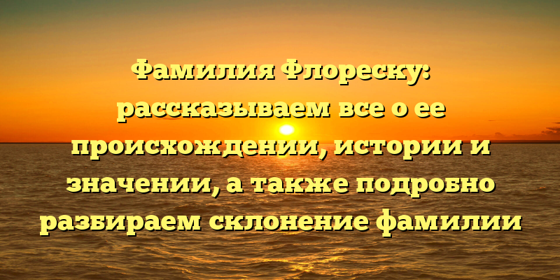 Фамилия Флореску: рассказываем все о ее происхождении, истории и значении, а также подробно разбираем склонение фамилии