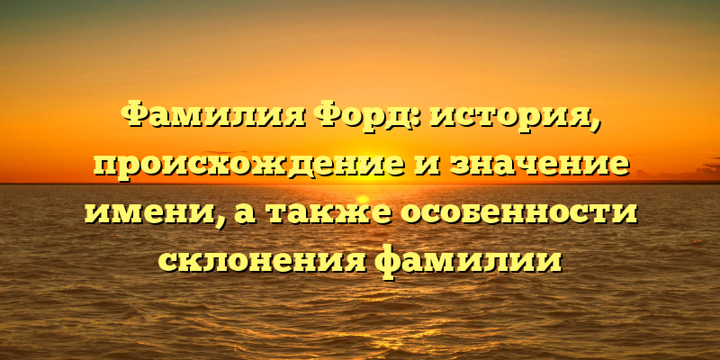 Фамилия Форд: история, происхождение и значение имени, а также особенности склонения фамилии